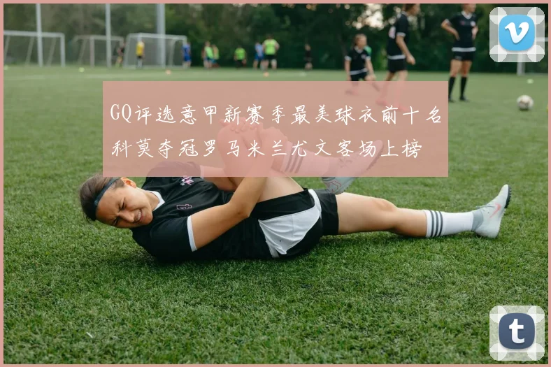 GQ评选意甲新赛季最美球衣前十名科莫夺冠罗马米兰尤文客场上榜