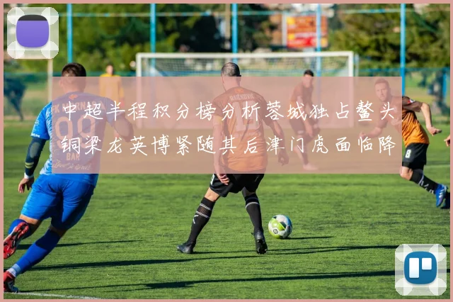 中超半程积分榜分析蓉城独占鳌头铜梁龙英博紧随其后津门虎面临降级危机