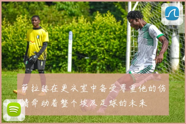 萨拉赫在更衣室中备受尊重他的伤情牵动着整个埃及足球的未来