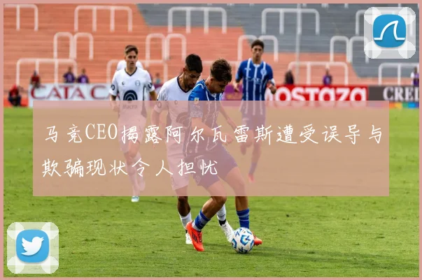 马竞CEO揭露阿尔瓦雷斯遭受误导与欺骗现状令人担忧
