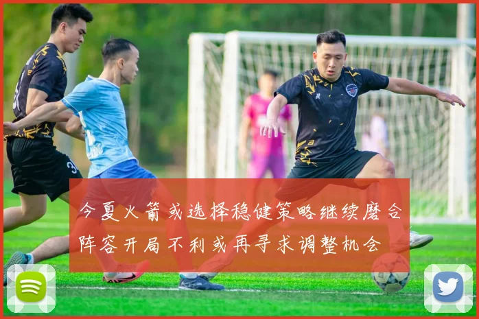 今夏火箭或选择稳健策略继续磨合阵容开局不利或再寻求调整机会