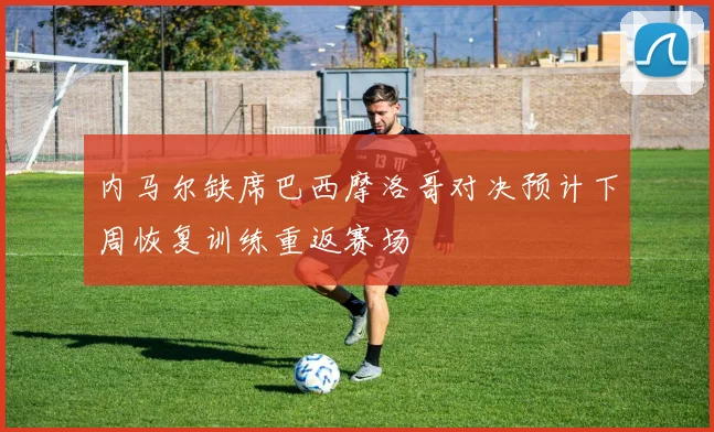 内马尔缺席巴西摩洛哥对决预计下周恢复训练重返赛场