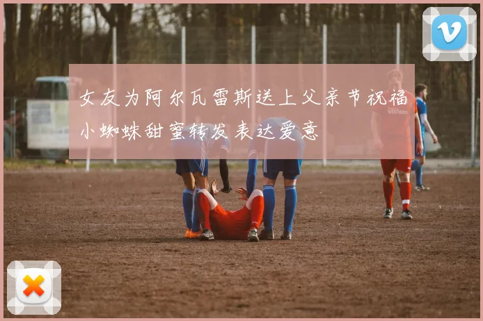 女友为阿尔瓦雷斯送上父亲节祝福小蜘蛛甜蜜转发表达爱意