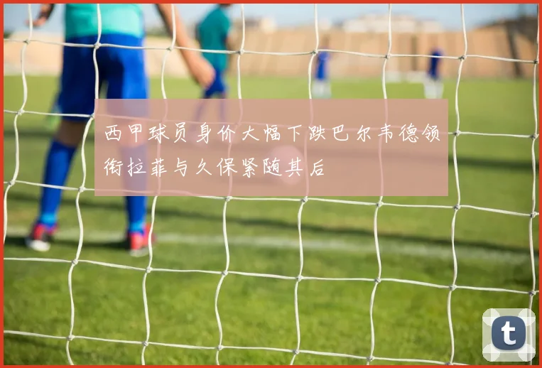 西甲球员身价大幅下跌巴尔韦德领衔拉菲与久保紧随其后