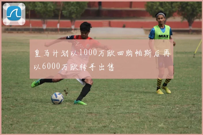 皇马计划以1000万欧回购帕斯后再以6000万欧转手出售