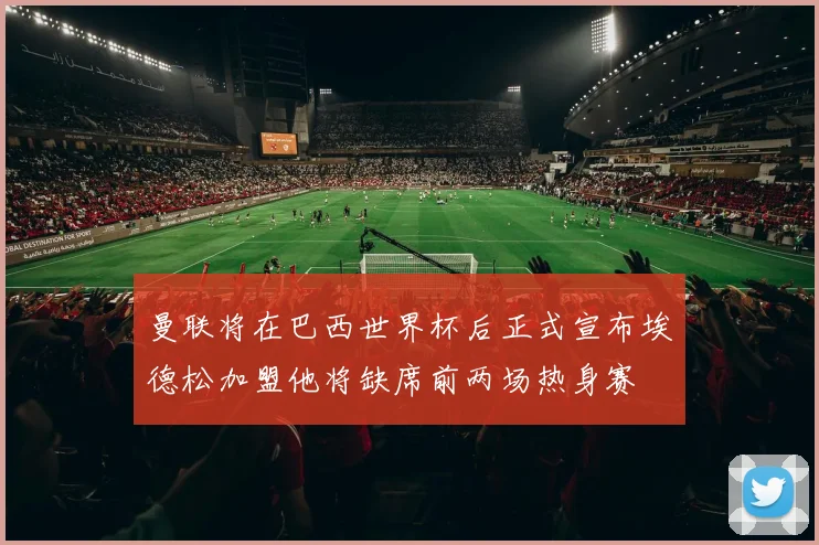 曼联将在巴西世界杯后正式宣布埃德松加盟他将缺席前两场热身赛