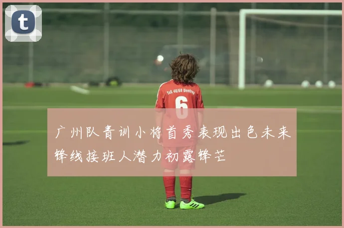 广州队青训小将首秀表现出色未来锋线接班人潜力初露锋芒