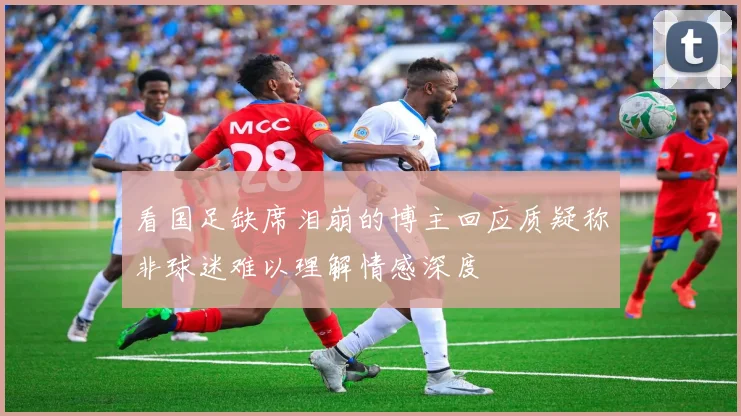 看国足缺席泪崩的博主回应质疑称非球迷难以理解情感深度