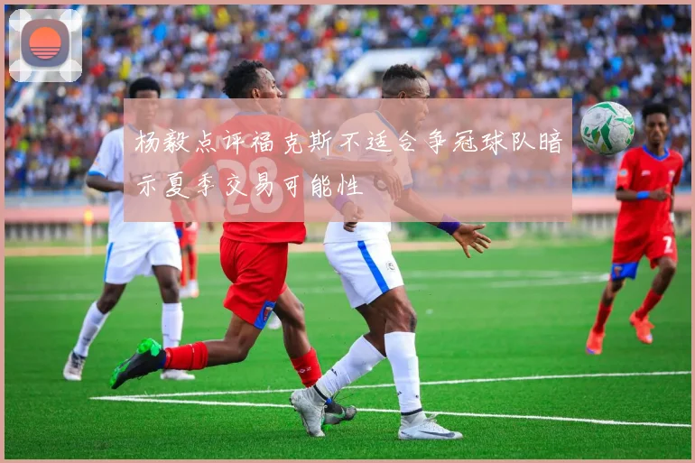 杨毅点评福克斯不适合争冠球队暗示夏季交易可能性