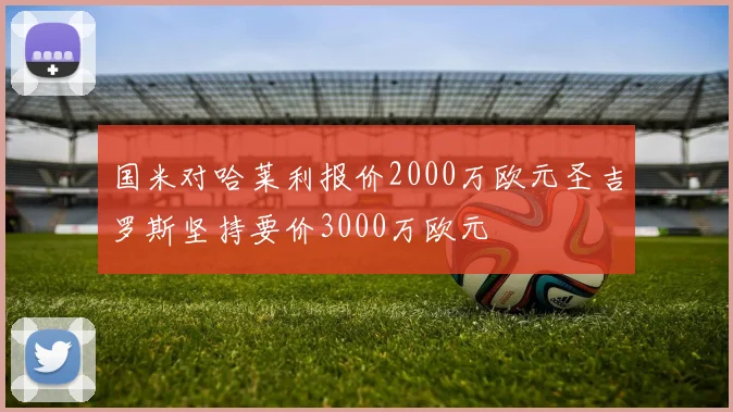 国米对哈莱利报价2000万欧元圣吉罗斯坚持要价3000万欧元