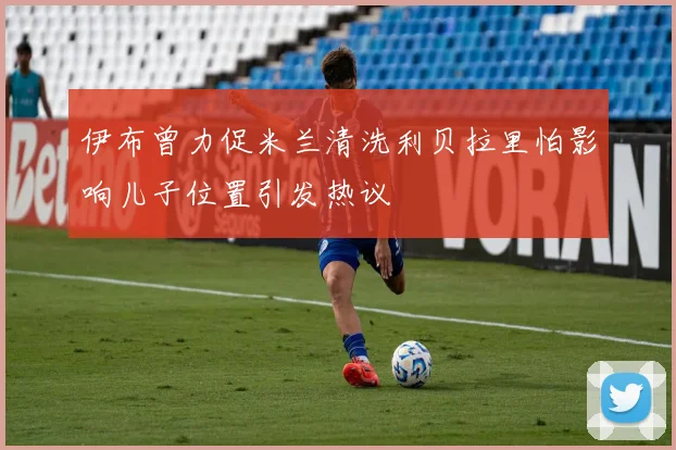 伊布曾力促米兰清洗利贝拉里怕影响儿子位置引发热议