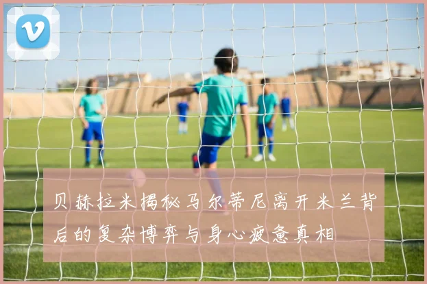 贝赫拉米揭秘马尔蒂尼离开米兰背后的复杂博弈与身心疲惫真相