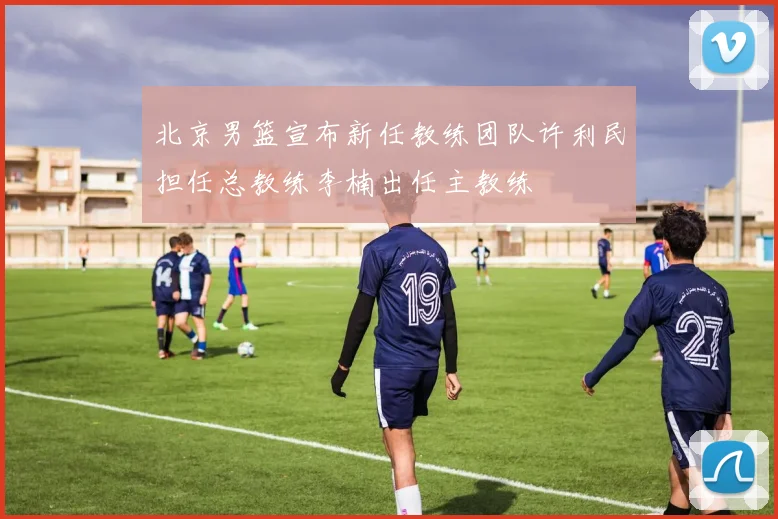 北京男篮宣布新任教练团队许利民担任总教练李楠出任主教练