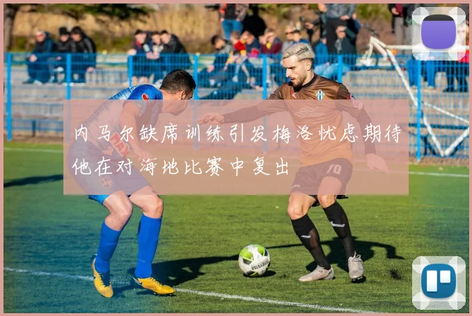 内马尔缺席训练引发梅洛忧虑期待他在对海地比赛中复出