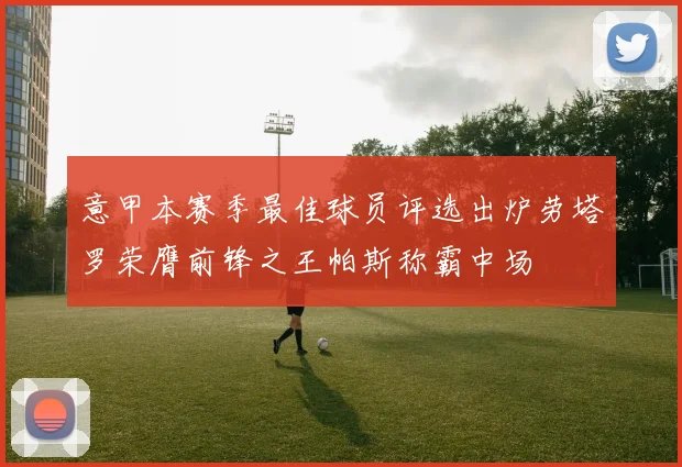 意甲本赛季最佳球员评选出炉劳塔罗荣膺前锋之王帕斯称霸中场