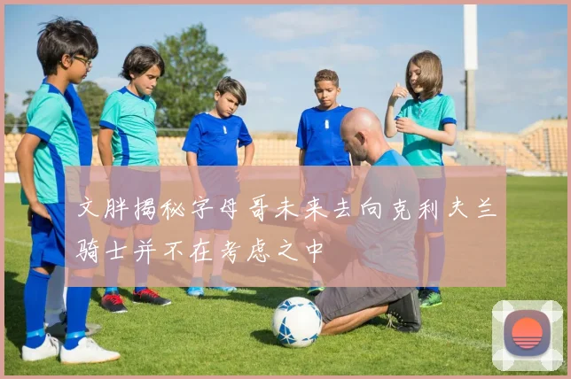 文胖揭秘字母哥未来去向克利夫兰骑士并不在考虑之中