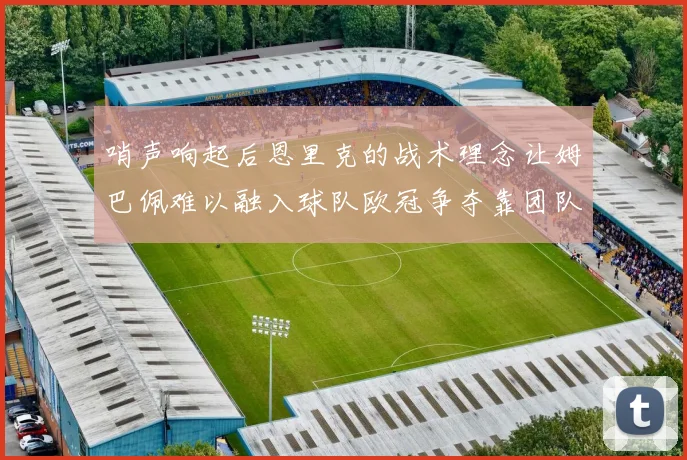 哨声响起后恩里克的战术理念让姆巴佩难以融入球队欧冠争夺靠团队配合与跑动