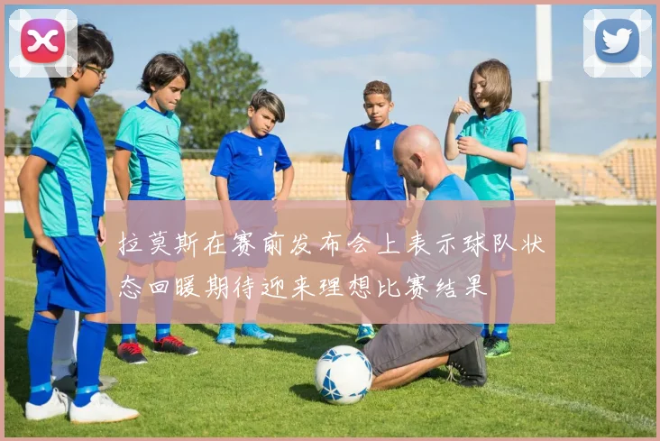 拉莫斯在赛前发布会上表示球队状态回暖期待迎来理想比赛结果