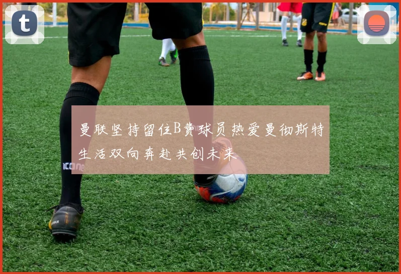 曼联坚持留住B费球员热爱曼彻斯特生活双向奔赴共创未来